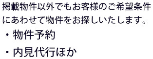 掲載物件以外でもお客様のご希望条件にあわせて物件をお探しいたします。・物件予約・内見代行ほか